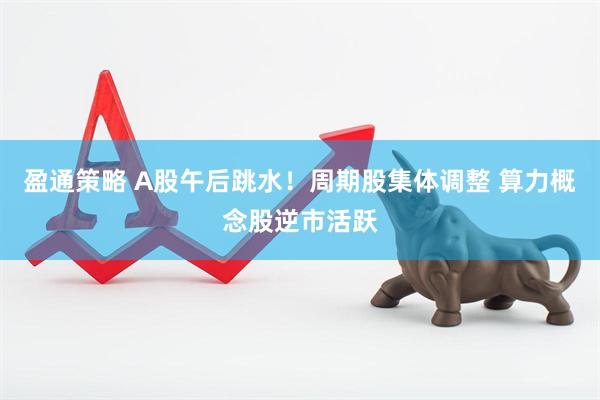 盈通策略 A股午后跳水！周期股集体调整 算力概念股逆市活跃