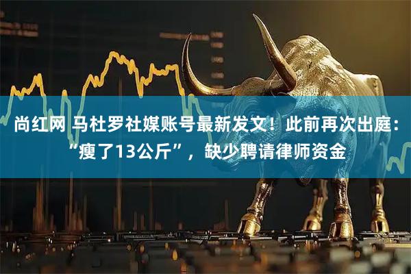 尚红网 马杜罗社媒账号最新发文！此前再次出庭：“瘦了13公斤”，缺少聘请律师资金