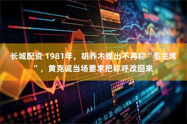 长城配资 1981年，胡乔木提出不再称“毛主席”，黄克诚当场要求把称呼改回来