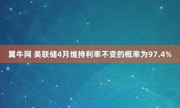 翼牛网 美联储4月维持利率不变的概率为97.4%