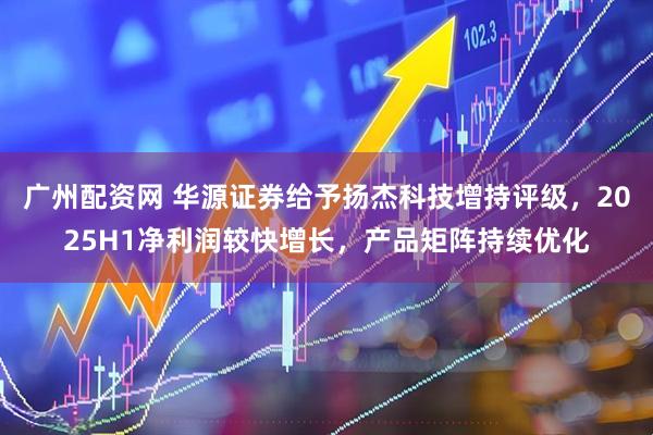 广州配资网 华源证券给予扬杰科技增持评级，2025H1净利润较快增长，产品矩阵持续优化