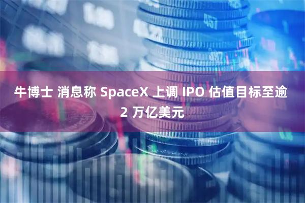 牛博士 消息称 SpaceX 上调 IPO 估值目标至逾 2 万亿美元
