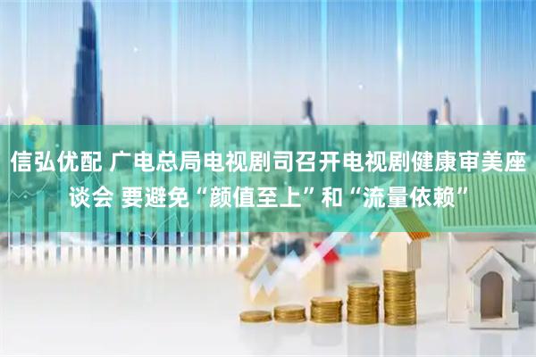信弘优配 广电总局电视剧司召开电视剧健康审美座谈会 要避免“颜值至上”和“流量依赖”