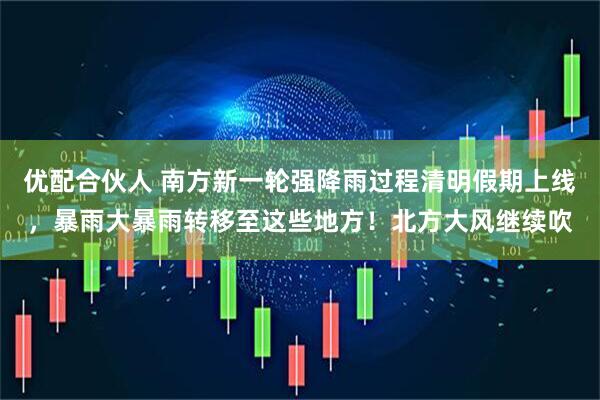 优配合伙人 南方新一轮强降雨过程清明假期上线，暴雨大暴雨转移至这些地方！北方大风继续吹