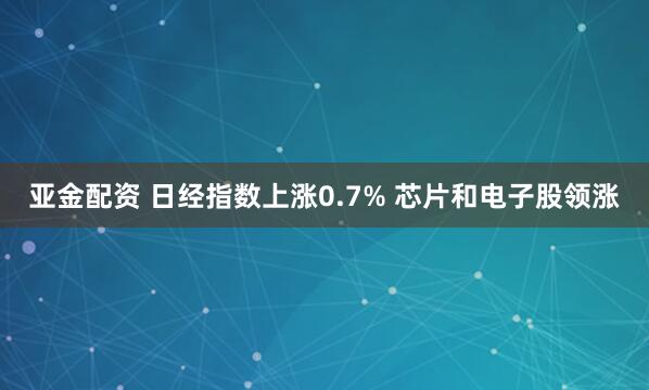 亚金配资 日经指数上涨0.7% 芯片和电子股领涨