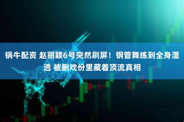 锅牛配资 赵丽颖6号突然刷屏！钢管舞练到全身湿透 被删戏份里藏着顶流真相