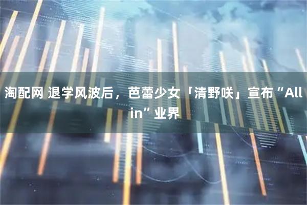 淘配网 退学风波后，芭蕾少女「清野咲」宣布“All in”业界