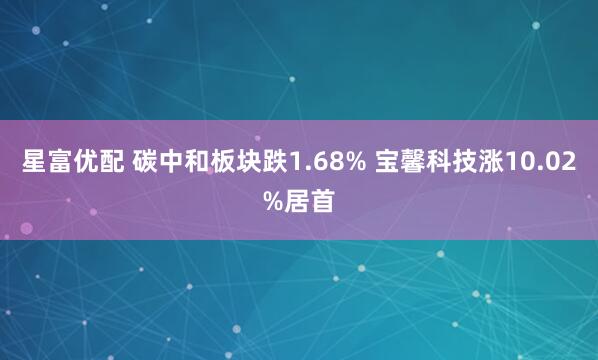 星富优配 碳中和板块跌1.68% 宝馨科技涨10.02%居首